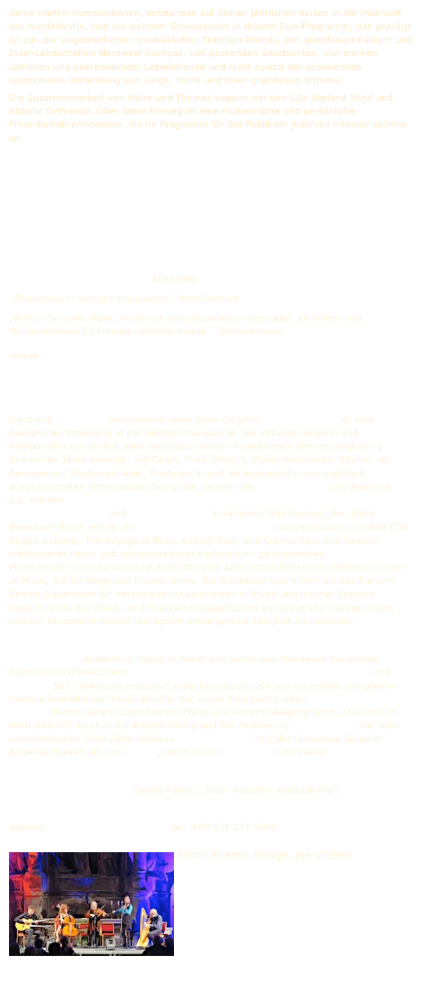 Seine Harfen-Kompositionen, entstanden auf seinen jährlichen Reisen in die Inselwelt des Nordatlantik, sind ein weiterer Schwerpunkt in diesem Duo-Programm, das geprägt ist von der ungebrochenen musikalischen Tradition Irlands, den grandiosen Küsten- und Insel-Landschaften Nordwest-Europas, von packenden Geschichten, von starken Gefühlen und überbordender Lebensfreude und nicht zuletzt der spannenden emotionalen Verbindung von Geige, Harfe und einer grandiosen Stimme.
Die Zusammenarbeit von Máire und Thomas begann mit den CDs Norland Wind und Atlantic Driftwood. Über Jahre hinweg ist eine musikalische und persönliche Freundschaft entstanden, die im Programm für das Publikum jederzeit intensiv spürbar ist. 





Presse     Presse2    
 „Das Publikum war hingerissen“  Rheinpfalz
 „Traumreise in keltische Klangwelten“  Westfalenblatt      
„Wirklich brilliante Musik, meisterlich und glaubwürdig vorgetragen, ein Ohren- und Herzensschmaus für Freunde keltischer Klänge“   Ostseeanzeiger
videos:  
5 minute concert   Conor‘s and Deirdre‘s Reels  Snowy Birch Trees   Minuet No 30   Wishing Stone   Hörprobe
                                   
Die durch Riverdance weltbekannt gewordene Geigerin Máire Breatnach ist eine Ausnahmeerscheinung in der irischen Musikszene. Die virtuose Geigerin und Komponistin war an fast allen wichtigen irischen Produktionen der vergangenen 3 Jahrzehnte Jahre beteiligt: auf Geige, Viola, Whistle, Piano, Keyboards, Gitarre, als Arrangeurin, Studiomusikerin, Produzentin und als Komponistin von mehrfach ausgezeichneten Filmmusiken. Sie ist die Geigerin der Riverdance CD und arbeitete u.a. mit den Chieftains, Nigel Kennedy, Mike Oldfield, Clannad, Christy Moore, Altan, Donovan, Mary Black und Sinéad O‘ Connor zusammen. Ihre Gruppe, die „Máire Breatnach Band“ wurde als „Irish Folk Group of the Year“  ausgezeichnet, und ihre CDs  Angels Candels, The Voyage of Bran, Aislingi Ceol, und Cranna Ceol sind Juwelen traditioneller Musik und zeitgenössischer Komposition gleichermaßen.  Máire begann ihre musikalische Ausbildung im Alter von 6 Jahren am Dubliner College of Music, wo sie Geige und Klavier lernte. Bei Schulabschluss erhielt sie das Eamonn Ceannt Stipendium für herausragende Leistungen in Musik und irischer Sprache. Danach folgte das Musik- und Musikethnologiestudium am University College Dublin und der Universität Belfast und später umfangreiche Tätigkeit als Dozentin. www.mairebreatnach.com 
Thomas Loefke studierte in Dublin in Berlin und lernte sein Handwerk bei Irlands führenden Harfenistinnen: Máire Ní Cháthasaigh, Helen Davies, Janet Harbison und Áine Ní Dhúill. Seit 1984 tourte er durch Europa, Kanada, die USA und Neuseeland und gewann mehrere internationale Preise, darunter den ersten Preis beim irischen „O'Carolan Harp Festival“. Neben seinen Konzerten mit Máire und seinem Soloprogramm „Inselwelt im Nord-Atlantik“ tourt er mit Kerstin Blodig und Ian Melrose als Norland Wind, mit dem amerikanischen Cello-/Gitarren-Duo Acoustic Eidolon, mit der färöischen Geigerin Angelika Hansen als Duo Norðan, der Flötistin Ellen Czaya und Pianist Lutz Gerlach.

Pressefoto1    Pressefoto2  (beide Fotos.: „Foto: Künstler, Abdruck frei“)

booking: thomas@norlandwind.eu  tel: +49 171 271 0944
￼North Atlantic Bridge, die Videos:
Drowsy Maggie
Arrivals
Svabo‘s Minuet No 30
Norland Rails
Calling of the Moor

und die Bilder   Pressefoto
