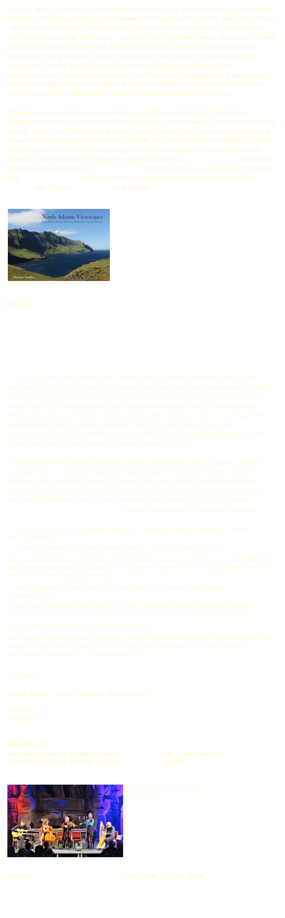 Norland Wind- Harfenist und Fotograf Thomas Loefke zieht sich mindestens einmal jährlich zum Komponieren in die Inselwelt im Nordatlantik zurück. Nach Tory Island - der irischen Insel der Legenden und Lieder, auf die schottischen Hebriden oder auf das wilde Archipel der Färöer - zwischen den Shetland-Inseln und Island. Dabei entstehen Stücke in denen sich Einflüsse keltischer und nordischer Musik mit Eindrücken der grandiosen Küsten- und Insel-Landschaften Nordwest-Europas verbinden. Die auf den Inseln entstandenen Lichtbilder begleiten seine Kompositionen.

Thomas studierte in Dublin in Berlin und lernte sein Handwerk bei Irlands führenden Harfenistinnen: Máire Ní Cháthasaigh, Helen Davies, Janet Harbison und Aine Ní Dhúill. Seit 1984 tourte er durch Europa, Kanada, die USA und Neuseeland und gewann mehrere internationale Preise, darunter den ersten Preis beim irischen O'Carolan Harp Festival. Neben seinem Soloprogramm mit Lichtbildern „Inselwelt im Nord-Atlantik“ tourt er mit der irischen Riverdance-Geigerin Máire Breatnach, mit Kerstin Blodig und Ian Melrose als Norland Wind, mit dem amerikanischen Cello-/Gitarren-Duo Acoustic Eidolon, mit der färingischen Geigerin Angelika Hansen als Duo Norðan, der Flötistin Ellen Czaya und Pianist Lutz Gerlach. 

￼










Youtube: www.youtube.com/@thomasloefke
Alvastakkur  The Island in Winter  Loch Ossian  Djupini  Wishing Stone  Tór Mór   

Bilder-Gallerien:
Northern Isles I   Northern Isles II   Northern Isles III   Southern Isles    

Hörprobe
 
“...zwei Stunden lang erfüllte der vielfach preis-gekrönte Harfenist den Raum buchstäblich mit Klangbildern. Die besondere Beziehung der Eigenkompositionen zu den Orten auf Tory Island, den Färöer Inseln oder der Hebriden-Insel Staffa schlägt sich im Zusammenklang aus irisch verwurzelter Musik, eindringlichen Fotos und augenzwinkernden Erzählungen nieder. Niemand konnte sich wohl der emotionalen Kraft der Musik entziehen, die tief in die Seelen drang und Assoziationen urgeschichtlicher Zusammenhänge ebenso wachrief wie eine helle Freude am Charme von gewaltiger Natur, Mensch und Tier.

In vollkommenem Einklang nahmen Loefkes Klangbilder mit zu Vögeln, Fischen und Delfinen, zu Treibholz, bizarren Basaltsäulen, magischen Höhlen, grünen Wäldern und schroffen Felsen, zu Raureif über dem Meer, tosender Brandung, mystisch stillen Seen und freudvollen Tänzen der Inselbewohner im Nordatlantik. Mit einem Abstecher nach Kanada beendete der Harfenist seine Klangreise.”                                                      (Annette Hausmanns, Wetterauer Zeitung)

"... musikalisch gehört Loefkes Musik zum Besten, was die Szene zu bieten hat." (folkworld.de)
"...Loefke schreibt mit seiner Musik Poesie"  (new folk sounds, NL)
“Wie klare Wassertropfen, die an einem kühlen Sommermorgen von den Blättern der Pflanzen tropfen, so perlen die Klänge der Harfe von Thomas Loefke durch den Raum...“   (Berliner Morgenpost)
"...der virtuose Thomas Loefke mit seinem hinreißenden Harfenspiel“   (Weserkurier)
“Seine herb-romantischen Fotos und die Klangbilder seiner keltischen Harfe verschmelzen zu einer gefühlsstarken Einheit“   (Westfälische Nachrichten)
“Der subtile Klang der Sehnsucht“ (Gransee)
“Mit seinen träumerischen Balladen, seiner bewundernswerten Fingerfertigkeit und seiner unnachahmlich sanften Anschlagtechnik bezauberte er das andächtig lauschende Publikum.“   (Südwestpresse)

Download:
Pressebild   Pressebild2  
(beide Bilder: „Foto: Künstler, Abdruck frei“)

youtube:  www.youtube.com/@thomasloefke          facebook: www.facebook.com/thomasloefke 

Aktuelle CDs:
Angelika Hansen & Thomas Loefke - Norðan 2  (tutl / Laika records)  Máire Breatnach & Thomas Loefke - Rock Pools  (Laika)


￼North Atlantic Bridge
die Videos:
Drowsy Maggie  Arrivals  Svabo‘s Minuet No 30
Norland Rails  Calling of the Moor
Bilder   Pressefoto




Kontakt: thomas@norlandwind.eu   mob: +49 171 271 0944


￼